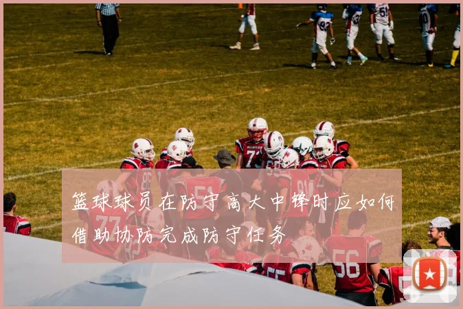 篮球球员在防守高大中锋时应如何借助协防完成防守任务