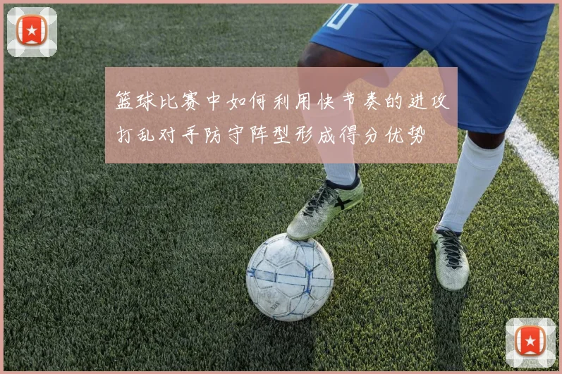 篮球比赛中如何利用快节奏的进攻打乱对手防守阵型形成得分优势