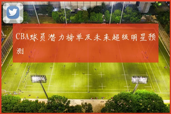 CBA球员潜力榜单及未来超级明星预测