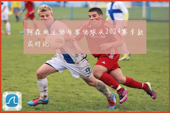 阿森纳主场与客场球衣2024赛季款式对比
