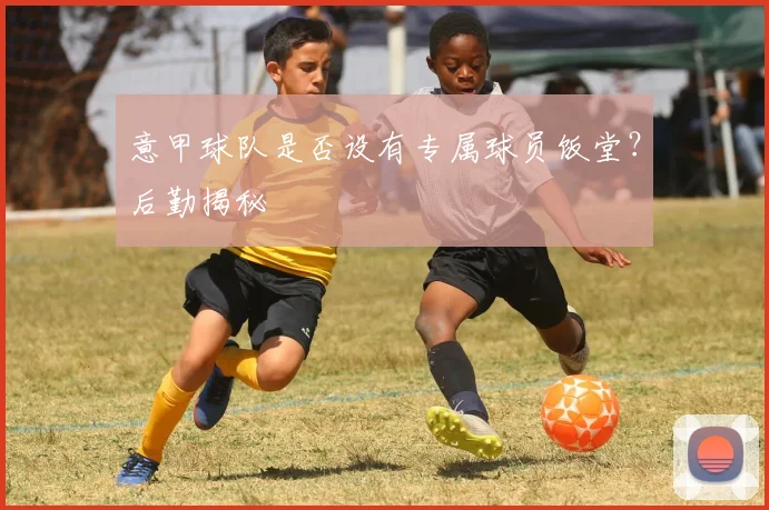 意甲球队是否设有专属球员饭堂？后勤揭秘