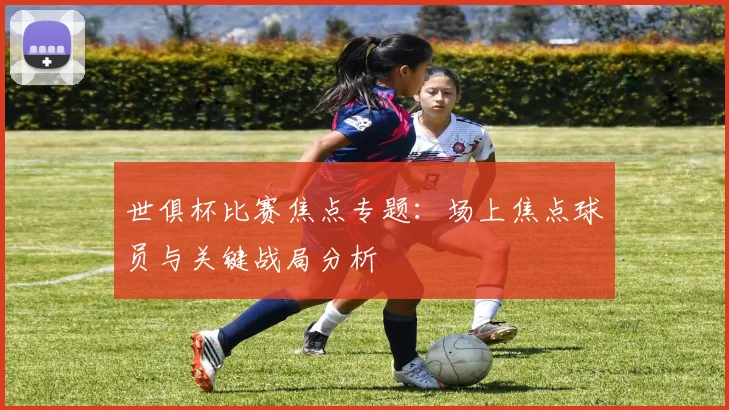世俱杯比赛焦点专题：场上焦点球员与关键战局分析